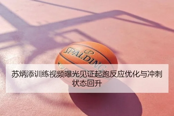 苏炳添训练视频曝光见证起跑反应优化与冲刺状态回升